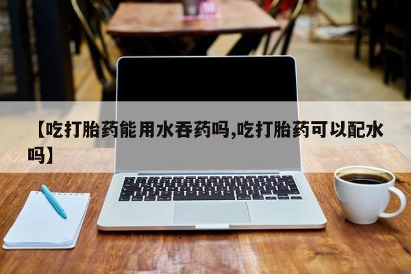 米非米索购买链接联系微信【吃打胎药能用水吞药吗,吃打胎药可以配水吗】