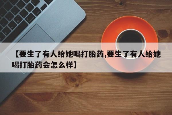 米非米索购买链接联系微信【要生了有人给她喝打胎药,要生了有人给她喝打胎药会怎么样】