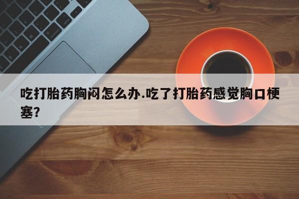 米非米索购买链接联系微信吃打胎药胸闷怎么办.吃了打胎药感觉胸口梗塞？