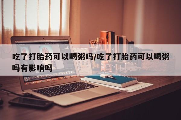 米非米索购买链接联系微信吃了打胎药可以喝粥吗/吃了打胎药可以喝粥吗有影响吗