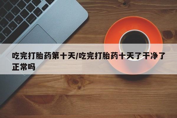 米非米索购买链接联系微信吃完打胎药第十天/吃完打胎药十天了干净了正常吗