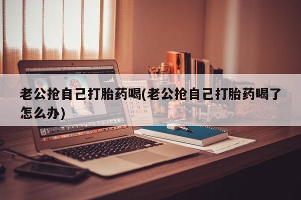 米非米索购买链接联系微信老公抢自己打胎药喝(老公抢自己打胎药喝了怎么办)