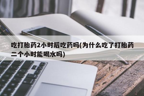 米非米索购买链接联系微信吃打胎药2小时后吃药吗(为什么吃了打胎药二个小时能喝水吗)