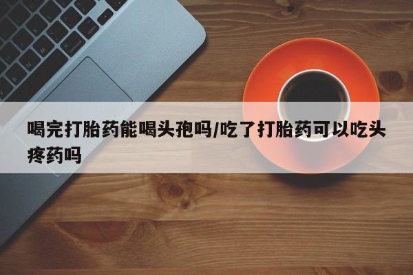 米非米索购买链接联系微信喝完打胎药能喝头孢吗/吃了打胎药可以吃头疼药吗
