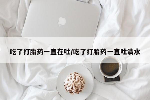 米非米索购买链接联系微信吃了打胎药一直在吐/吃了打胎药一直吐清水
