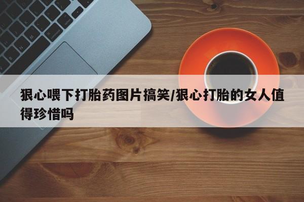 米非米索购买链接联系微信狠心喂下打胎药图片搞笑/狠心打胎的女人值得珍惜吗