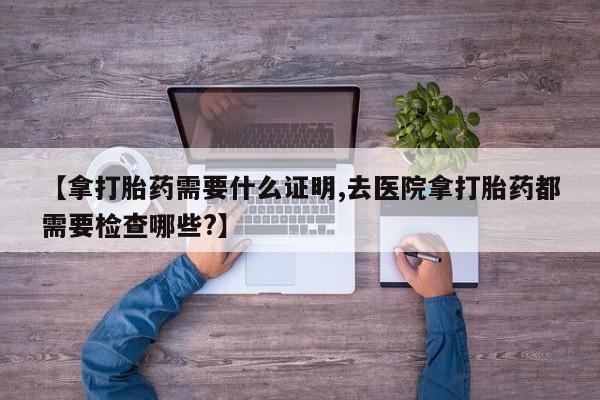米非米索购买链接联系微信【拿打胎药需要什么证明,去医院拿打胎药都需要检查哪些?】