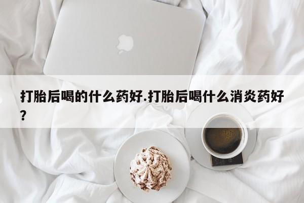 米非米索购买链接联系微信打胎后喝的什么药好.打胎后喝什么消炎药好？