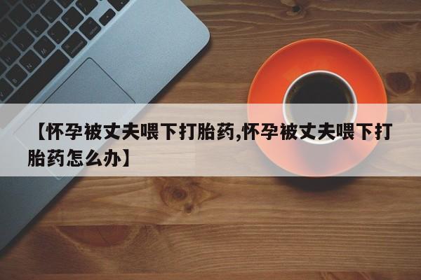 米非米索购买链接联系微信【怀孕被丈夫喂下打胎药,怀孕被丈夫喂下打胎药怎么办】