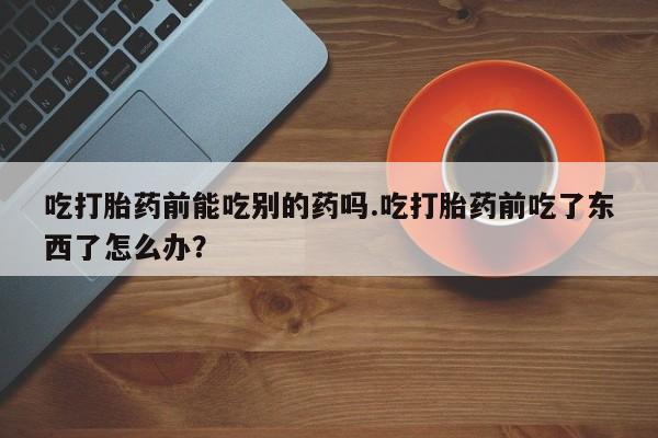 米非米索购买链接联系微信吃打胎药前能吃别的药吗.吃打胎药前吃了东西了怎么办？