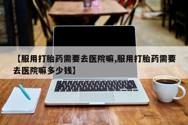米非米索购买链接联系微信【服用打胎药需要去医院嘛,服用打胎药需要去医院嘛多少钱】