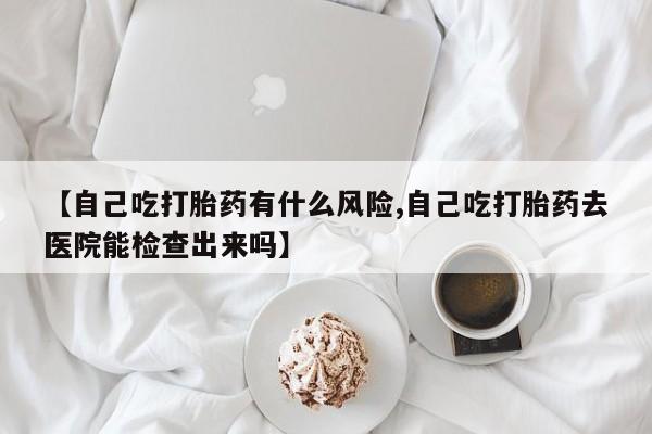 米非米索购买链接联系微信【自己吃打胎药有什么风险,自己吃打胎药去医院能检查出来吗】