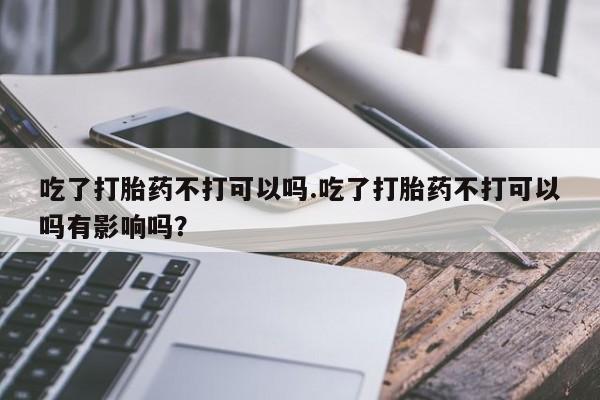 米非米索购买链接联系微信吃了打胎药不打可以吗.吃了打胎药不打可以吗有影响吗？