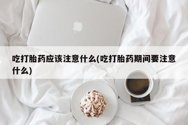 米非米索购买链接联系微信吃打胎药应该注意什么(吃打胎药期间要注意什么)