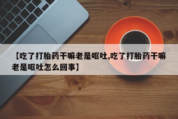 米非米索购买链接联系微信【吃了打胎药干嘛老是呕吐,吃了打胎药干嘛老是呕吐怎么回事】