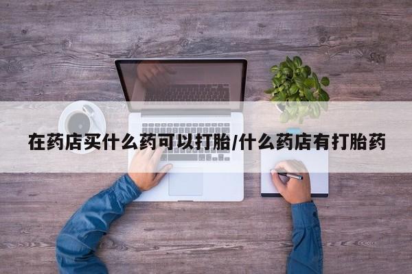 米非米索购买链接联系微信在药店买什么药可以打胎/什么药店有打胎药