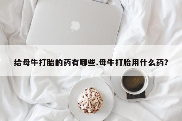米非米索购买链接联系微信给母牛打胎的药有哪些.母牛打胎用什么药？