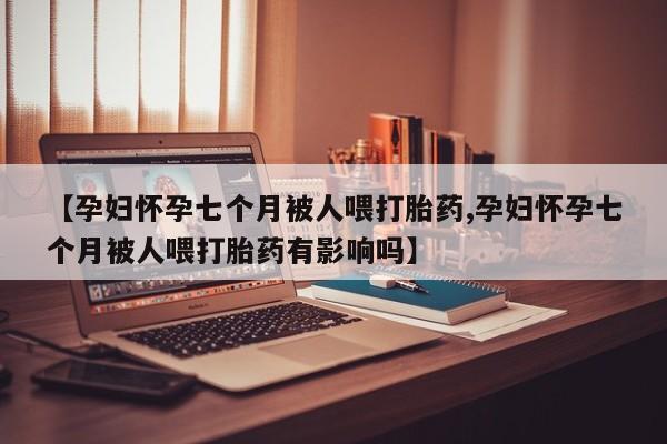 米非米索购买链接联系微信【孕妇怀孕七个月被人喂打胎药,孕妇怀孕七个月被人喂打胎药有影响吗】