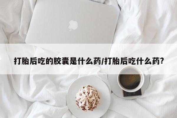 米非米索购买链接联系微信打胎后吃的胶囊是什么药/打胎后吃什么药?