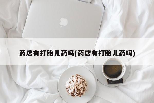米非米索购买链接联系微信药店有打胎儿药吗(药店有打胎儿药吗)