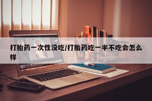 米非米索购买链接联系微信打胎药一次性没吃/打胎药吃一半不吃会怎么样