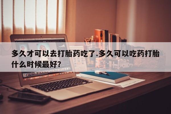 米非米索购买链接联系微信多久才可以去打胎药吃了.多久可以吃药打胎什么时候最好？