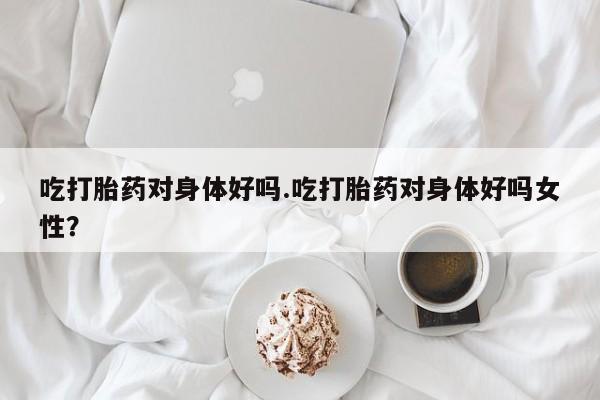 米非米索购买链接联系微信吃打胎药对身体好吗.吃打胎药对身体好吗女性?